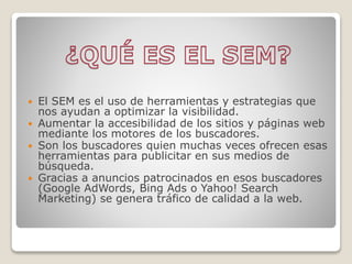  El SEM es el uso de herramientas y estrategias que
nos ayudan a optimizar la visibilidad.
 Aumentar la accesibilidad de los sitios y páginas web
mediante los motores de los buscadores.
 Son los buscadores quien muchas veces ofrecen esas
herramientas para publicitar en sus medios de
búsqueda.
 Gracias a anuncios patrocinados en esos buscadores
(Google AdWords, Bing Ads o Yahoo! Search
Marketing) se genera tráfico de calidad a la web.
 