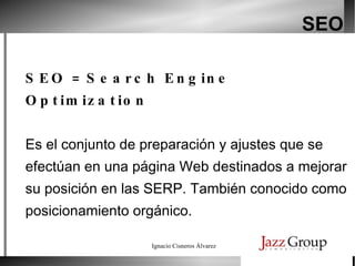 SEO SEO = Search Engine Optimization Es el conjunto de preparación y ajustes que se efectúan en una página Web destinados a mejorar su posición en las SERP. También conocido como posicionamiento orgánico. 