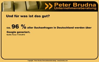 Und für was ist das gut?


ca.   96 % aller Suchanfragen in Deutschland werden über
Google generiert.
Quelle: Focus 11.03.2012
 