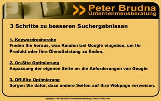 3 Schritte zu besseren Suchergebnissen

1. Keywordrecherche
Finden Sie heraus, was Kunden bei Google eingeben, um Ihr
Produkt oder Ihre Dienstleistung zu finden.

2. On-Site Optimierung
Anpassung der eigenen Seite an die Anforderungen von Google

3. Off-Site Optimierung
Sorgen Sie dafür, dass andere Seiten auf Ihre Webpage verweisen.
 