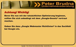 Achtung! Wichtig!
Bevor Sie nun mit der tatsächlichen Optimierung beginnen,
sollten Sie sich unbedingt mit dem „Google-Gesetz“ vertraut
machen.

Geben Sie dazu „Google Webmaster Richtlinien“ in das Suchfeld
bei Google ein.
 