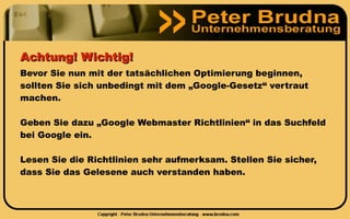Achtung! Wichtig!
Bevor Sie nun mit der tatsächlichen Optimierung beginnen,
sollten Sie sich unbedingt mit dem „Google-Gesetz“ vertraut
machen.

Geben Sie dazu „Google Webmaster Richtlinien“ in das Suchfeld
bei Google ein.

Lesen Sie die Richtlinien sehr aufmerksam. Stellen Sie sicher,
dass Sie das Gelesene auch verstanden haben.
 
