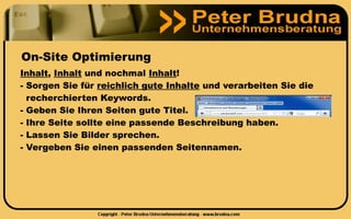 On-Site Optimierung
Inhalt, Inhalt und nochmal Inhalt!
- Sorgen Sie für reichlich gute Inhalte und verarbeiten Sie die
  recherchierten Keywords.
- Geben Sie Ihren Seiten gute Titel.
- Ihre Seite sollte eine passende Beschreibung haben.
- Lassen Sie Bilder sprechen.
- Vergeben Sie einen passenden Seitennamen.
 