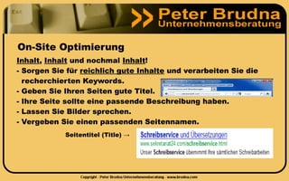 On-Site Optimierung
Inhalt, Inhalt und nochmal Inhalt!
- Sorgen Sie für reichlich gute Inhalte und verarbeiten Sie die
  recherchierten Keywords.
- Geben Sie Ihren Seiten gute Titel.
- Ihre Seite sollte eine passende Beschreibung haben.
- Lassen Sie Bilder sprechen.
- Vergeben Sie einen passenden Seitennamen.
            Seitentitel (Title) →
 