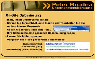On-Site Optimierung
Inhalt, Inhalt und nochmal Inhalt!
- Sorgen Sie für reichlich gute Inhalte und verarbeiten Sie die
  recherchierten Keywords.
- Geben Sie Ihren Seiten gute Titel.
- Ihre Seite sollte eine passende Beschreibung haben.
- Lassen Sie Bilder sprechen.
- Vergeben Sie einen passenden Seitennamen.
               Seitentitel (Title) →
              Seitenname (URL) →
Beschreibung (Meta-Description) →
 