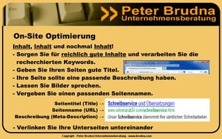 On-Site Optimierung
Inhalt, Inhalt und nochmal Inhalt!
- Sorgen Sie für reichlich gute Inhalte und verarbeiten Sie die
  recherchierten Keywords.
- Geben Sie Ihren Seiten gute Titel.
- Ihre Seite sollte eine passende Beschreibung haben.
- Lassen Sie Bilder sprechen.
- Vergeben Sie einen passenden Seitennamen.
               Seitentitel (Title) →
              Seitenname (URL) →
Beschreibung (Meta-Description) →

- Verlinken Sie Ihre Unterseiten untereinander
 