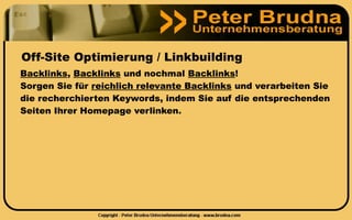 Off-Site Optimierung / Linkbuilding
Backlinks, Backlinks und nochmal Backlinks!
Sorgen Sie für reichlich relevante Backlinks und verarbeiten Sie
die recherchierten Keywords, indem Sie auf die entsprechenden
Seiten Ihrer Homepage verlinken.
 