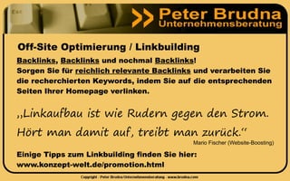 Off-Site Optimierung / Linkbuilding
Backlinks, Backlinks und nochmal Backlinks!
Sorgen Sie für reichlich relevante Backlinks und verarbeiten Sie
die recherchierten Keywords, indem Sie auf die entsprechenden
Seiten Ihrer Homepage verlinken.


„Linkaufbau ist wie Rudern gegen den Strom.
Hört man damit auf, treibt man zurück.“
                                             Mario Fischer (Website-Boosting)

Einige Tipps zum Linkbuilding finden Sie hier:
www.konzept-welt.de/promotion.html
 