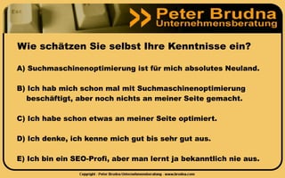 Wie schätzen Sie selbst Ihre Kenntnisse ein?

A) Suchmaschinenoptimierung ist für mich absolutes Neuland.

B) Ich hab mich schon mal mit Suchmaschinenoptimierung
   beschäftigt, aber noch nichts an meiner Seite gemacht.

C) Ich habe schon etwas an meiner Seite optimiert.

D) Ich denke, ich kenne mich gut bis sehr gut aus.

E) Ich bin ein SEO-Profi, aber man lernt ja bekanntlich nie aus.
 