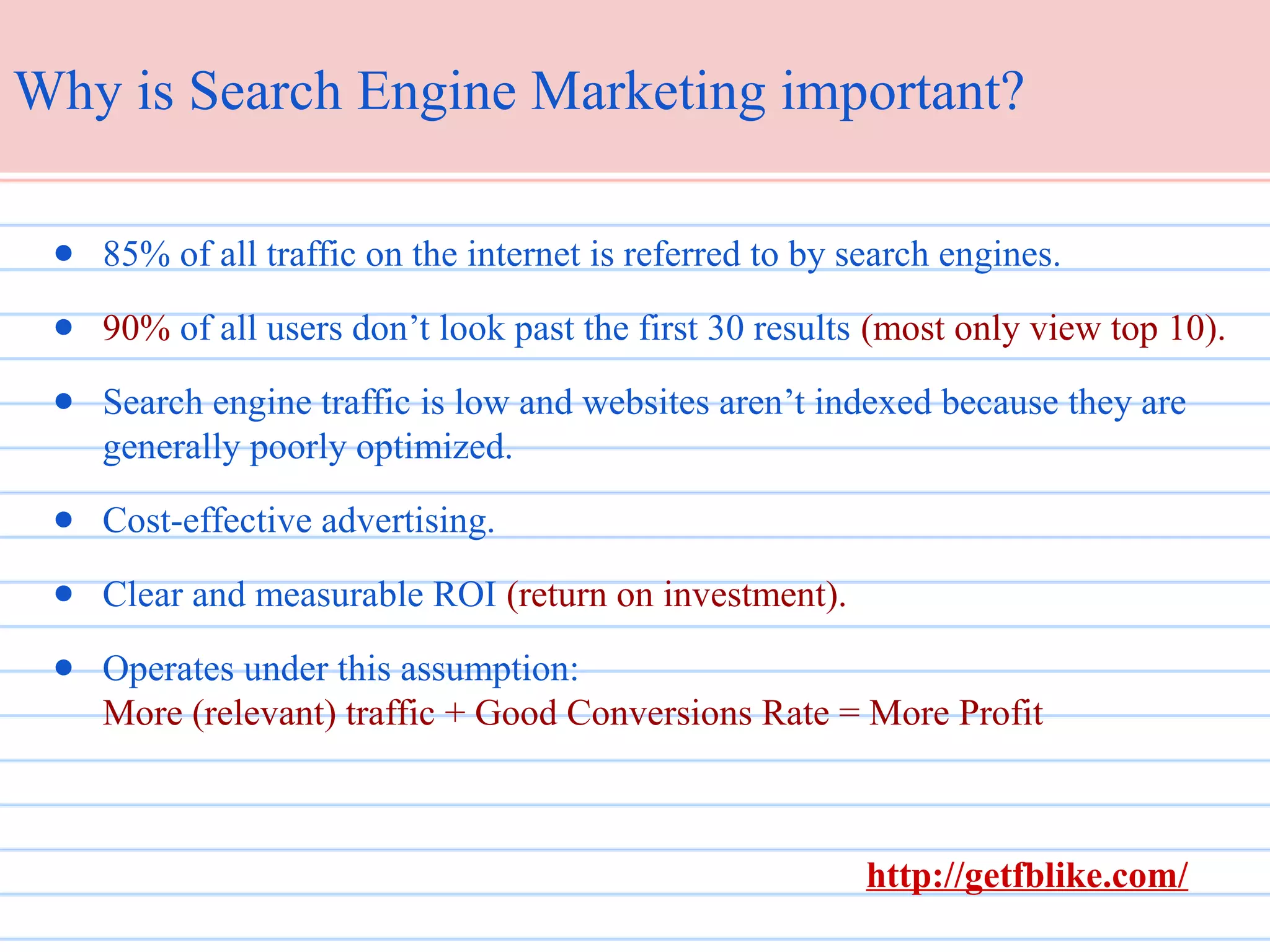 Why is Search Engine Marketing important?
● 85% of all traffic on the internet is referred to by search engines.
● 90% of all users don’t look past the first 30 results (most only view top 10).
● Search engine traffic is low and websites aren’t indexed because they are
generally poorly optimized.
● Cost-effective advertising.
● Clear and measurable ROI (return on investment).
● Operates under this assumption:
More (relevant) traffic + Good Conversions Rate = More Profit

http://getfblike.com/

 