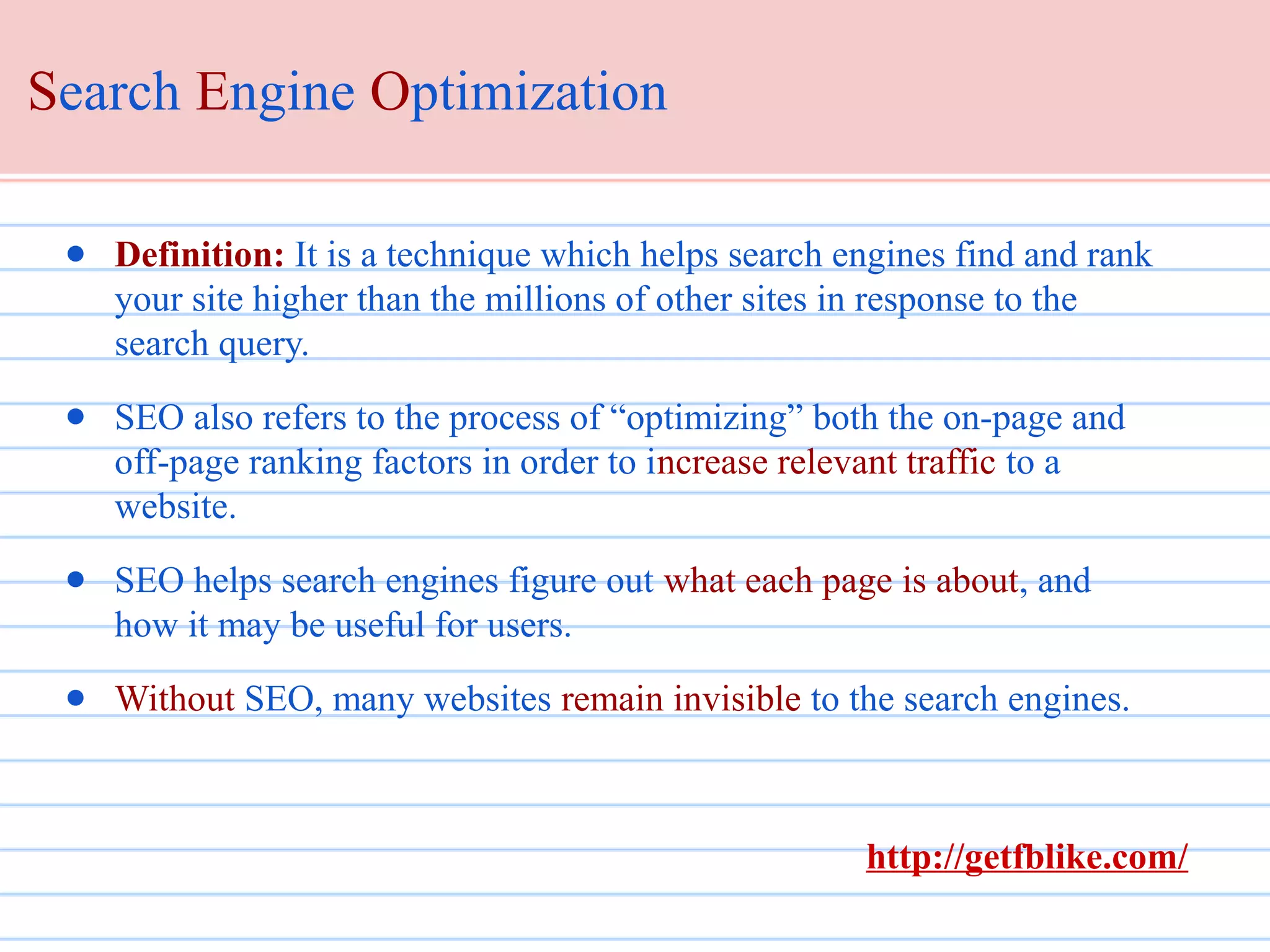 Search Engine Optimization
● Definition: It is a technique which helps search engines find and rank
your site higher than the millions of other sites in response to the
search query.
● SEO also refers to the process of “optimizing” both the on-page and
off-page ranking factors in order to increase relevant traffic to a
website.
● SEO helps search engines figure out what each page is about, and
how it may be useful for users.
● Without SEO, many websites remain invisible to the search engines.

http://getfblike.com/

 