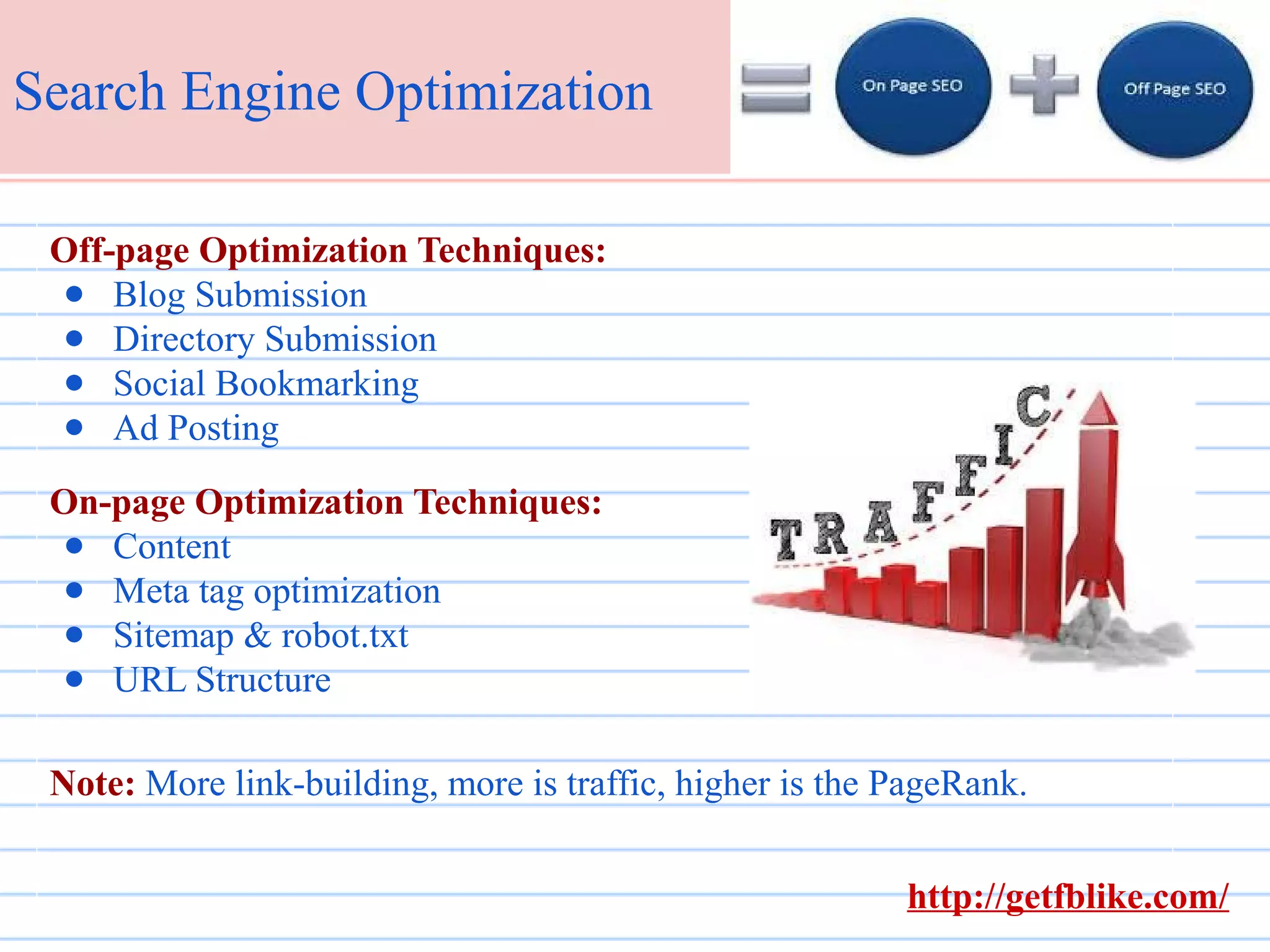 Search Engine Optimization
Off-page Optimization Techniques:
● Blog Submission
● Directory Submission
● Social Bookmarking
● Ad Posting
On-page Optimization Techniques:
● Content
● Meta tag optimization
● Sitemap & robot.txt
● URL Structure
Note: More link-building, more is traffic, higher is the PageRank.
http://getfblike.com/

 