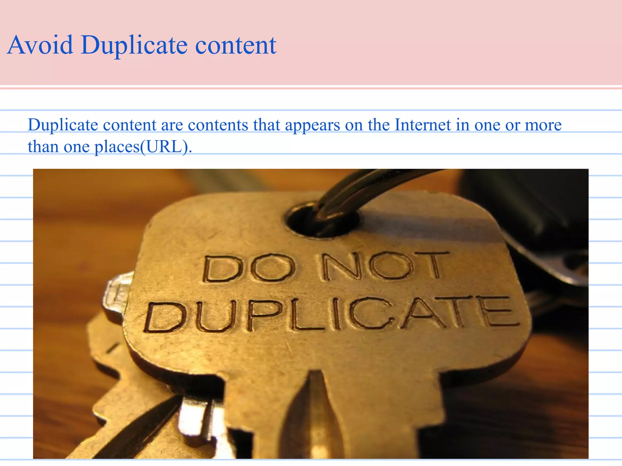 Avoid Duplicate content
Duplicate content are contents that appears on the Internet in one or more
than one places(URL).

 