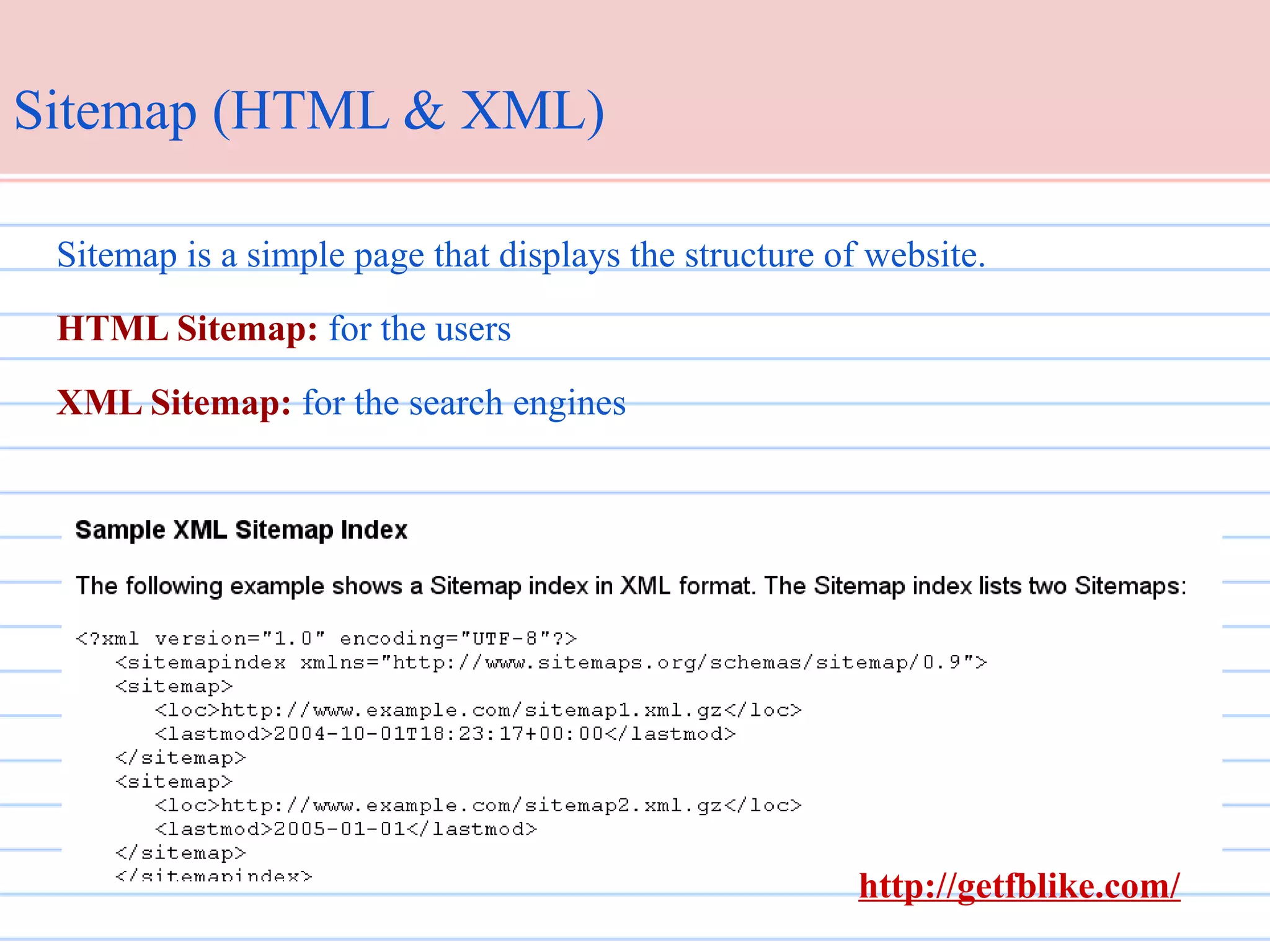 Sitemap (HTML & XML)
Sitemap is a simple page that displays the structure of website.
HTML Sitemap: for the users
XML Sitemap: for the search engines

http://getfblike.com/

 