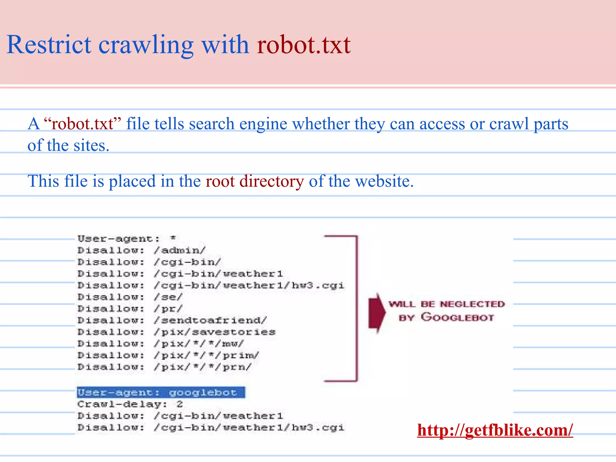 Restrict crawling with robot.txt
A “robot.txt” file tells search engine whether they can access or crawl parts
of the sites.
This file is placed in the root directory of the website.

http://getfblike.com/

 