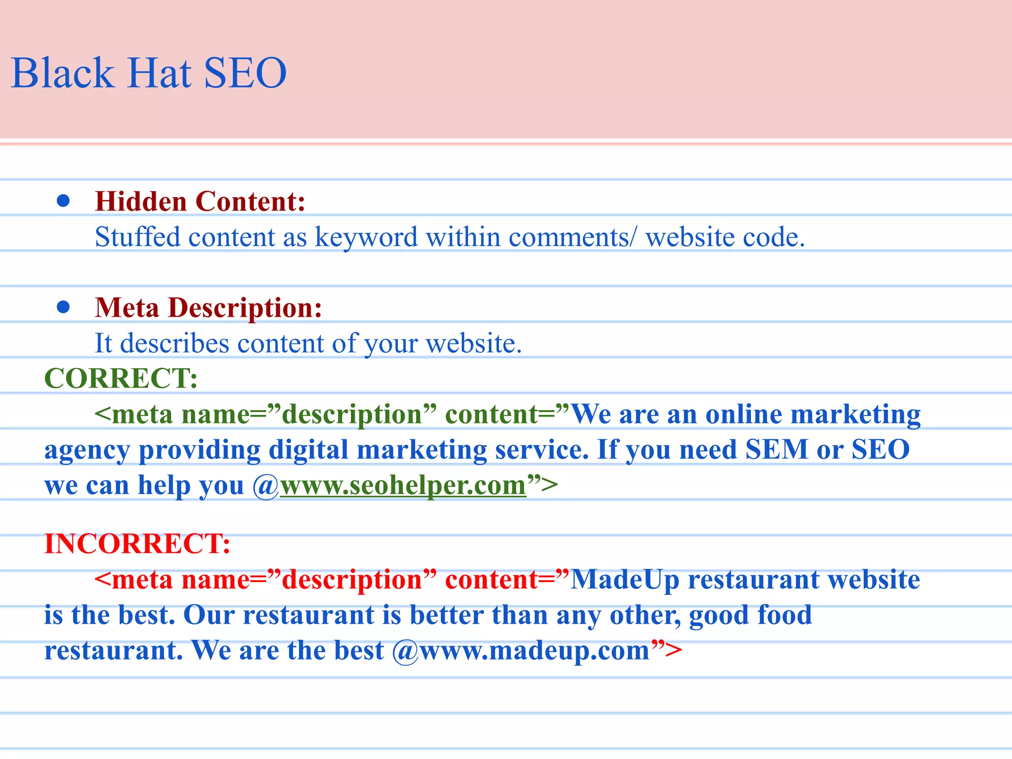 Black Hat SEO
● Hidden Content:
Stuffed content as keyword within comments/ website code.
● Meta Description:
It describes content of your website.
CORRECT:
<meta name=”description” content=”We are an online marketing
agency providing digital marketing service. If you need SEM or SEO
we can help you @www.seohelper.com”>
INCORRECT:
<meta name=”description” content=”MadeUp restaurant website
is the best. Our restaurant is better than any other, good food
restaurant. We are the best @www.madeup.com”>

 