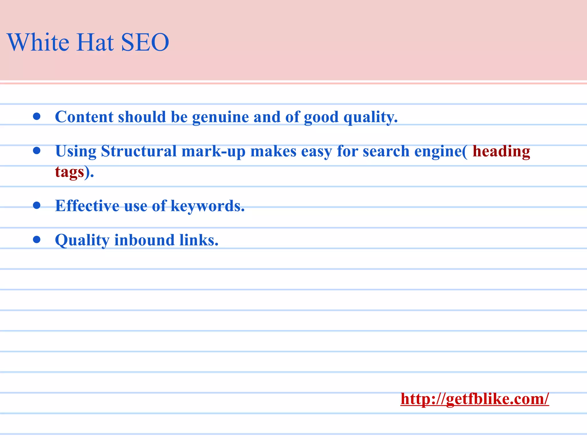 White Hat SEO
● Content should be genuine and of good quality.
● Using Structural mark-up makes easy for search engine( heading
tags).
● Effective use of keywords.
● Quality inbound links.

http://getfblike.com/

 
