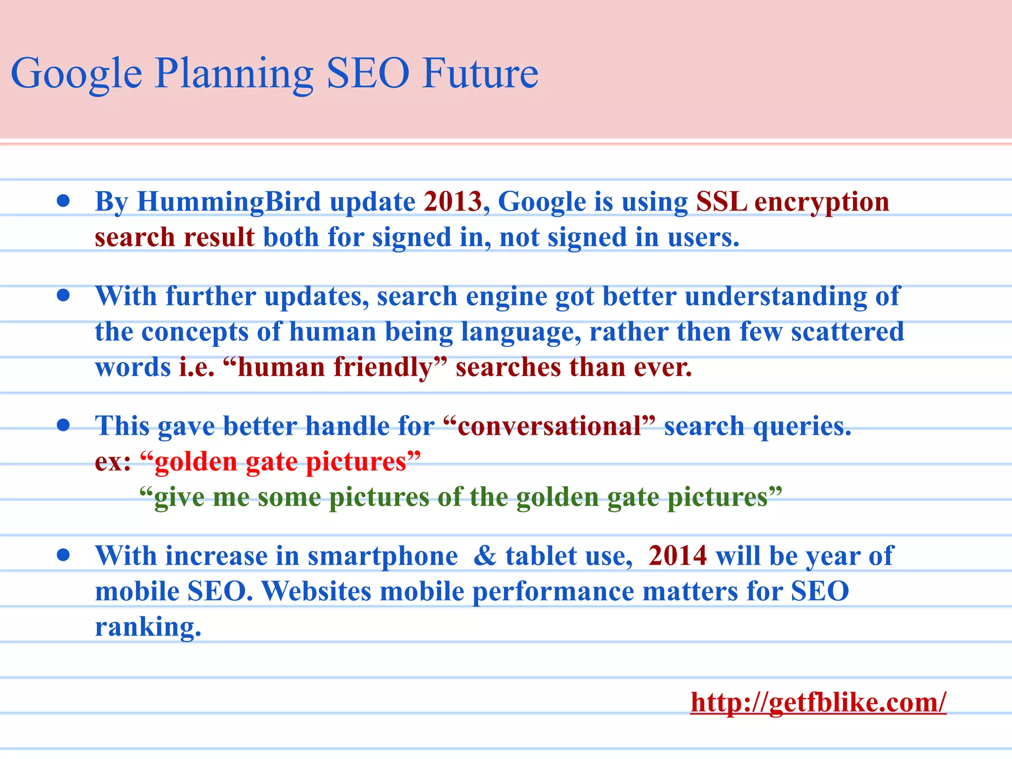 Google Planning SEO Future
● By HummingBird update 2013, Google is using SSL encryption
search result both for signed in, not signed in users.
● With further updates, search engine got better understanding of
the concepts of human being language, rather then few scattered
words i.e. “human friendly” searches than ever.
● This gave better handle for “conversational” search queries.
ex: “golden gate pictures”
“give me some pictures of the golden gate pictures”
● With increase in smartphone & tablet use, 2014 will be year of
mobile SEO. Websites mobile performance matters for SEO
ranking.
http://getfblike.com/

 