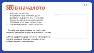 - Направа на уебсайт
- Набслъскване с ключови думи
- Добавяне в директории и каталози
- Колкото повече, толкова по-добре
- Добавяне в артикъл директории
- Оптимизиране на сайта като цяло
SEOв началото
Какви са основните проблеми на старото seo?
1.Потребителя на търсачката, доста често не
получава най-добрите резултати от своето търсене.
2.Много е вероятно да се натъкнете на невероятно
смешни и нищо не значещи текстове, но пък
изобилстващи от ключови думи.
 