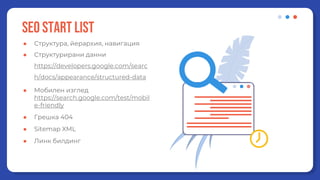 SEO start list
● Структура, йерархия, навигация
● Структурирани данни
https://developers.google.com/searc
h/docs/appearance/structured-data
● Мобилен изглед
https://search.google.com/test/mobil
e-friendly
● Грешка 404
● Sitemap XML
● Линк билдинг
 