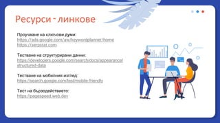 Ресурси - линкове
Проучване на ключови думи:
https://ads.google.com/aw/keywordplanner/home
https://serpstat.com
Тестване на структурирани данни:
https://developers.google.com/search/docs/appearance/
structured-data
Тестване на мобилния изглед:
https://search.google.com/test/mobile-friendly
Тест на бързодействието:
https://pagespeed.web.dev
 