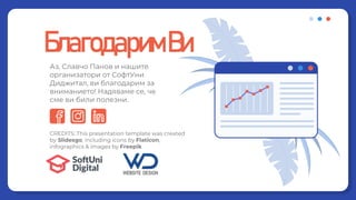 CREDITS: This presentation template was created
by ݺߣsgo, including icons by Flaticon,
infographics & images by Freepik
БлагодаримВи
Аз, Славчо Панов и нашите
организатори от СофтУни
Диджитал, ви благодарим за
вниманието! Надяваме се, че
сме ви били полезни.
 