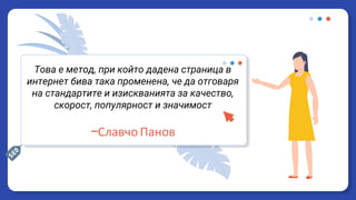 Това е метод, при който дадена страница в
интернет бива така променена, че да отговаря
на стандартите и изискванията за качество,
скорост, популярност и значимост
—Славчо Панов
 