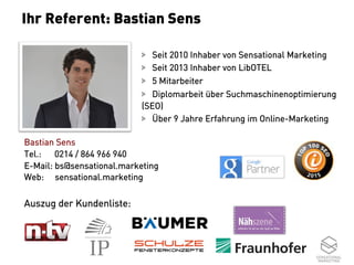 2
  Seit 2010 Inhaber von Sensational Marketing
  Seit 2013 Inhaber von LibOTEL
  5 Mitarbeiter
  Diplomarbeit über Suchmaschinenoptimierung
(SEO)
  Über 9 Jahre Erfahrung im Online-Marketing
Bastian Sens
Tel.: 0214 / 864 966 940
E-Mail: bs@sensational.marketing
Web: sensational.marketing
Auszug der Kundenliste:
Ihr Referent: Bastian Sens
 