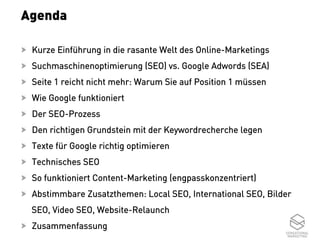 3
Agenda
  Kurze Einführung in die rasante Welt des Online-Marketings
  Suchmaschinenoptimierung (SEO) vs. Google Adwords (SEA)
  Seite 1 reicht nicht mehr: Warum Sie auf Position 1 müssen
  Wie Google funktioniert
  Der SEO-Prozess
  Den richtigen Grundstein mit der Keywordrecherche legen
  Texte für Google richtig optimieren
  Technisches SEO
  So funktioniert Content-Marketing (engpasskonzentriert)
  Abstimmbare Zusatzthemen: Local SEO, International SEO, Bilder
SEO, Video SEO, Website-Relaunch
  Zusammenfassung
 