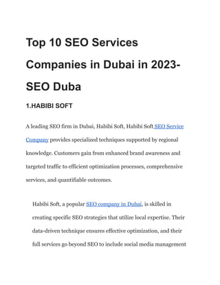 Top 10 SEO Services
Companies in Dubai in 2023-
SEO Duba
1.HABIBI SOFT
A leading SEO firm in Dubai, Habibi Soft, Habibi Soft SEO Service
Company provides specialized techniques supported by regional
knowledge. Customers gain from enhanced brand awareness and
targeted traffic to efficient optimization processes, comprehensive
services, and quantifiable outcomes.
Habibi Soft, a popular SEO company in Dubai, is skilled in
creating specific SEO strategies that utilize local expertise. Their
data-driven technique ensures effective optimization, and their
full services go beyond SEO to include social media management
 