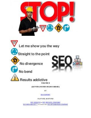 Let me show you the way
Straight to the point
No divergence
No bend
Results addictive
VOLUME II
(GETTING FOUND ONLINE SERIES)
BY
SEO EXPERT
OLATUNJI.ADETUNJI
SEO SERVICES BY SEO SERVICES COMPANY
SEO WEB ANALYST®™ THE WORLD’S BEST SEO OPTIMIZATION COMPANY
 