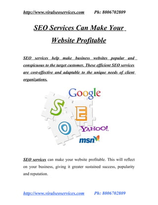 http://www.viralseoservices.com          Ph: 8006702809


      SEO Services Can Make Your
                  Website Profitable

SEO services help make business websites popular and
conspicuous to the target customer. These efficient SEO services
are cost-effective and adaptable to the unique needs of client
organizations.


           SEO SERVICES SEO COMPANY
           SEO SERVICES SEO COMPANY
           SEO SERVICES SEO COMPANY
           SEO SERVICES SEO COMPANY
           SEO SERVICES SEO COMPANY
           SEO SERVICES SEO COMPANY
           SEO SERVICES SEO COMPANY
           SEO SERVICES SEO COMPANY




SEO services can make your website profitable. This will reflect
on your business, giving it greater sustained success, popularity
and reputation.



http://www.viralseoservices.com          Ph: 8006702809
 