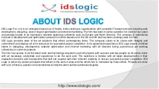IDS Logic Pvt. Ltd. is an enterprise based out of Noida, India catering to organizations with complete IT based services including web
development, designing, search engine optimization and internet marketing. The firm has been in active operation for close to four years
and already boasts of an impressive clientele spanning continents such as Europe and North America. The company is extensively
involved in development and optimization projects for clients based out of the US and UK and has been creating value for them.
IDS Logic provides state of the art solutions that reflect contemporary times. The company caters to its clients with integrity and
commitment and deploys all of its resources for successful project completion. In its operational experience, IDS Logic boasts of skilled
teams in designing, development, website optimization and internet marketing with all divisions being autonomous yet working
cohesively on common projects.
The firm has access to all the latest tools and technology required to pull off projects with success and has people on its active roster
with all necessary credentials and experience to do the work well. The workforce is familiar with all latest developments in their
respective domains and incorporates that skill set coupled with their inherent creativity to ensure successful project completion. IDS
Logic is driven by certain principles that reflect in the work it does and the whole firm is motivated by these ethics. Projects are done
with a lot of fervour, passion and earnestness to help the client achieve professional goals.
http://www.idslogic.com/
 
