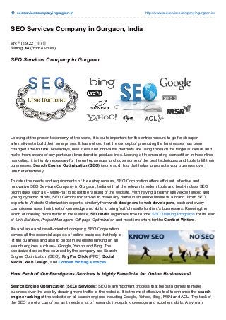 seoservicescompanyingurgaon.in http://www.seoservicescompanyingurgaon.in/
SEO Services Company in Gurgaon, India
VN:F [1.9.22_1171]
Rating: +4 (from 4 votes)
SEO Services Company in Gurgaon
Looking at the present economy of the world, it is quite important for the entrepreneurs to go for cheaper
alternatives to build their enterprises. It has noticed that the concept of promoting the businesses has been
changed time to time. Nowadays, new ideas and innovative methods are using to reach the target audience and
make them aware of any particular brand and its product lines. Looking at the mounting competition in the online
marketing, it is highly necessary for the entrepreneurs to choose some of the best techniques and tools to lift their
businesses. Search Engine Optimization (SEO) is one such tool that helps to promote your business over
internet effectively.
To cater the needs and requirements of the entrepreneurs, SEO Corporation offers efficient, effective and
innovative SEO Services Company in Gurgaon, India with all the relevant modern tools and best-in class SEO
techniques such as – white-hat to boost the ranking of the website. With having a team highly experienced and
young dynamic minds, SEO Corporation strives to make any name in an online business a brand. From SEO
experts to Website Optimization experts, similarly from web designers to web developers, each and every
connoisseur uses their best of knowledge and skills to bring fruitful results to client’s businesses. Knowing the
worth of drawing more traffic to the website, SEO India organizes time to time SEO Training Programs for its team
of Link Builders, Project Managers, Off-page Optimization and most important for the Content Writers.
As a reliable and result-oriented company, SEO Corporation
covers all the essential aspects of online business that help to
lift the business and also to boost the website ranking on all
search engines such as – Google, Yahoo and Bing. The
specialized areas that covered by the company are Search
Engine Optimization (SEO), Pay Per Click (PPC), Social
Media, Web Design, and Content Writing services.
How Each of Our Prestigious Services is highly Beneficial for Online Businesses?
Search Engine Optimization (SEO) Services : SEO is an important process that helps to generate more
business over the web by drawing more traffic to the website. It is the most effective tool to enhance the search
engine ranking of the website on all search engines including Google, Yahoo, Bing, MSN and AOL. The task of
the SEO is not a cup of tea as it needs a lot of research, in-depth knowledge and excellent skills. A lay man
 