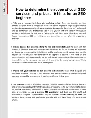 How to determine the scope of your SEO
       services and prices: 10 hints for an SEO
       beginner
1. Take care to research the SEO and Web marketing niches – focus your attention on those
  sparsely occupied. Make a competition analysis on search engines to single out professional
  services with greater demand and lower competition. For example, if you have an IT background
  and feel comfortable with the technical side of SEO, you can find your niche in offering such
  services as optimization for sites built in a few popular CMS platforms or Adobe Flash. If careful
  keyword research and SEO copywriting are your fortes, then you may offer this as your core
  specialty.



2. Make a detailed task schedule setting the final and intermediate goals for every task. For
  instance, if you write and submit press-releases, you will do this for link building (+50 new links
  on Google) as an intermediate SEO objective and for reaching a top 10 position for a specific
  keyword as a distant goal. Your benefit from this approach is obvious – your client will see
  measurable goals, and in case a goal is not reached, you will more easily be able to separate your
  responsibility for the work done from external circumstances (as a rule, too high competition),
  and have a chance to elaborate a better plan to prevail.



3. Discuss with your customer the task schedule and conditions under which the goals are
  considered achieved. The scope of your work and your responsibility should be mutually agreed
  upon and approved by your customer in a written and legally binding form.



4. SEO services are result-oriented, but the results cannot be guaranteed 100%, because there are
  a lot of circumstances beyond the SEO’s control. A professional SEO is always tempted to charge
  for his work on an hourly basis similar to lawyers, auditors, and experts and consultants in many
  other areas. Since you are a beginning SEO practitioner, and don’t have the weight and
  reputation of a large SEO company behind you, you shouldn’t consider an hourly fee model. On
  the other hand, limiting your professional potential with only fixed cheap SEO plans is also
  unwise.
 