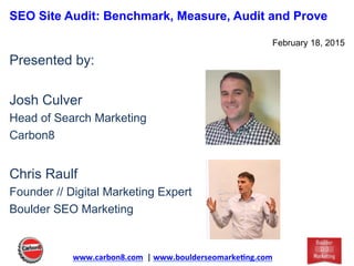 SEO Site Audit: Benchmark, Measure, Audit and Prove
February 18, 2015
Presented by:
Josh Culver
Head of Search Marketing
Carbon8
Chris Raulf
Founder // Digital Marketing Expert
Boulder SEO Marketing
www.carbon8.com	
  	
  |	
  www.boulderseomarke3ng.com	
  	
  
 
