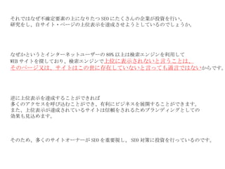 それではなぜ不確定要素の上になりたつ SEO にたくさんの企業が投資を行い、 研究をし、自サイト・ページの上位表示を達成させようとしているのでしょうか。 なぜかというとインターネットユーザーの 80% 以上は検索エンジンを利用して WEB サイトを探しており、検索エンジンで 上位に表示されないと言うことは、 そのページ又は、サイトはこの世に存在していないと言っても過言ではない からです。 逆に上位表示を達成することができれば 多くのアクセスを呼び込むことができ、有利にビジネスを展開することができます。 また、上位表示が達成されているサイトは信頼をされるためブランディングとしての 効果も見込めます。 そのため、多くのサイトオーナーが SEO を重要視し、 SEO 対策に投資を行っているのです。 