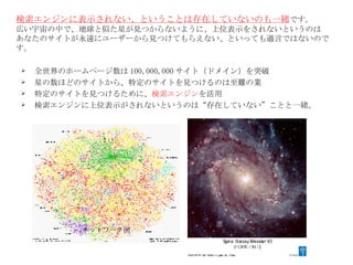検索エンジンに表示されない、ということは存在していないのも一緒 です。 広い宇宙の中で、地球と似た星が見つからないように、上位表示をされないというのは あなたのサイトが永遠にユーザーから見つけてもらえない、といっても過言ではないのです。 全世界のホームページ数は 100,000,000 サイト（ドメイン）を突破 星の数ほどのサイトから、特定のサイトを見つけるのは至難の業 特定のサイトを見つけるために、 検索エンジン を活用 検索エンジンに上位表示がされないというのは“存在していない”ことと一緒。 ネットワーク図 