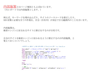 内部施策 とはページ要因ともよばれています。 （当レポートでは内部施策とします。） 例えば、キーワードを埋め込んだり、サイトのソースコードを修正したり、 SEO 対策に必要な全ての作業を、自分（自社内）が対応できる範囲内のことを言います。 内部施策は、 検索エンジンに好まれるサイトに修正をするのが目的です。 自分のサイトを検索エンジンに好かれるように修正するのが内部施策、と 覚えておくといいでしょう。 