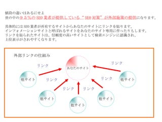 値段の違いはあるにせよ 世の中の ９５％の SEO 業者が提供している“ SEO 対策”が外部施策の提供 になります 。 具体的には SEO 業者が所有するサイトからあなたのサイトにリンクを貼ります。 インフォメーションサイトと呼ばれるサイトをあなたのサイト専用に作ったりもします。 リンクを貼られたサイトは、信頼度の高いサイトとして検索エンジンに認識され、 上位表示がされやすくなります。 あなたのサイト 他サイト 他サイト 他サイト 他サイト 他サイト リンク リンク リンク リンク リンク リンク 外部リンクの仕組み 
