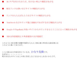 ■ 　 H1 タグを付けたほうが、付けない時より順位があがる ■ 　相互リンクは多いほどサイトの順位が上がる ■ 　リンクをもらえばもらうほどサイトの順位が上がる ■ 　 YomiSerch などのリンク集に登録をすればするほど順位が上がる ■ 　 Google の PageRank が高いサイトからのリンクをもらうことによって順位があがる ■ 　 SEO は内部要因より外部要因の方が重要だ このように SEO 対策の書籍や業者からもらう指示書と呼ばれる設定書には このように書いてあります。 ここに書かれた内容を信じている方。 かなり危険 です。 なぜなら・・・・・・・・ 明日あなたのサイトはこの世に存在しなくなるかもしれないからです。 