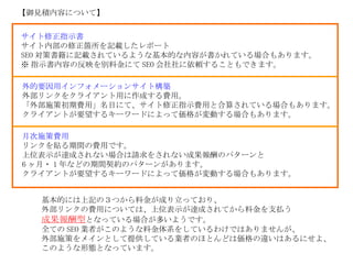 基本的には上記の３つから料金が成り立っており、 外部リンクの費用については、上位表示が達成されてから料金を支払う 成果報酬型 となっている場合が多いようです。 全ての SEO 業者がこのような料金体系をしているわけではありませんが、 外部施策をメインとして提供している業者のほとんどは価格の違いはあるにせよ、 このような形態となっています。 【御見積内容について】 サイト修正指示書 　　 サイト内部の修正箇所を記載したレポート SEO 対策書籍に記載されているような基本的な内容が書かれている場合もあります。 ※ 指示書内容の反映を別料金にて SEO 会社社に依頼することもできます。 外的要因用インフォメーションサイト構築 外部リンクをクライアント用に作成する費用。 「外部施策初期費用」名目にて、サイト修正指示費用と合算されている場合もあります。 クライアントが要望するキーワードによって価格が変動する場合もあります。 月次施策費用 リンクを貼る期間の費用です。 上位表示が達成されない場合は請求をされない成果報酬のパターンと 6 ヶ月・ 1 年などの期間契約のパターンがあります。 クライアントが要望するキーワードによって価格が変動する場合もあります。 