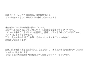 外部リンクメインの外部施策は、成果報酬であり、 リスク回避ができるため非常にお客様が人気があります。 外部施策のツールの需要も増加しています。 このツールとは外部リンクとなるサイトを自社で量産ができるツールです。 このツールを使うことでサイトを量産し、量産したサイトからメインのサイトへ リンクを貼ることができます。 アフィリエイターと呼ばれる個人でネットビジネスを行っている方に 非常に人気があります。 実は、成果報酬による価格体系もさることながら、外部施策が支持されているのには もうひとつ訳があります。 この訳こそが外部施策が内部施策よりも重要と言われている所以です。 