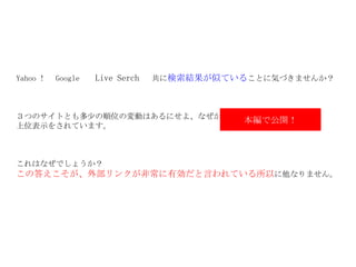 Yahoo ！　 Google 　  Live Serch   　共に 検索結果が似ている ことに気づきませんか？ ３つのサイトとも多少の順位の変動はあるにせよ、なぜか　　　　　　　　　　　が 上位表示をされています。 これはなぜでしょうか？ この答えこそが、外部リンクが非常に有効だと言われている所以 に他なりません。 本編で公開！ 