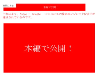 無数にある それにより、 Yahoo ！  Google 　 Live Serch の検索エンジンで上位表示が 達成されているのです。 本編で公開！ 本編で公開！ 