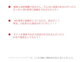 ■ 　価格も成果報酬で安心だし、そんなに効果があるのだったら 　　さっさと SEO 業者に依頼をすればよかった！ ■ 　 SEO 業者に依頼をしているから、安心だ！！ 　　事実、上位表示も達成されているし！！！ ■ 　サイトを量産すれば上位表示がされるんだったら 　　自分で量産をしてみよう！ ・・・・・・・・・・・・と、ここまで読んで思われた方もいることでしょう。 