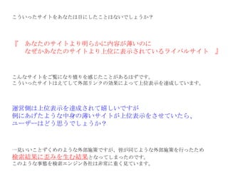こういったサイトをあなたは目にしたことはないでしょうか？ 『　あなたのサイトより明らかに内容が薄いのに 　　なぜかあなたのサイトより上位に表示されているライバルサイト　』 こんなサイトをご覧になり憤りを感じたことがあるはずです。 こういったサイトはえてして外部リンクの効果によって上位表示を達成しています。 運営側は上位表示を達成されて嬉しいですが 例にあげたような中身の薄いサイトが上位表示をさせていたら、 ユーザーはどう思うでしょうか？ 一見いいことずくめのような外部施策ですが、皆が同じような外部施策を行ったため 検索結果に歪みを生む結果 となってしまったのです。 このような事態を検索エンジン各社は非常に重く見ています。 