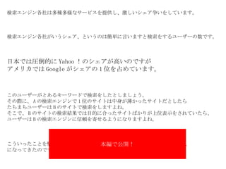 検索エンジン各社は多種多様なサービスを提供し、激しいシェア争いをしています。 検索エンジン各社がいうシェア、というのは簡単に言いますと検索をするユーザーの数です。 日本では圧倒的に Yahoo ！のシェアが高いのですが アメリカでは Google がシェアの 1 位を占めています。 このユーザーがとあるキーワードで検索をしたとしましょう。 その際に、 A の検索エンジンで 1 位のサイトは中身が薄かったサイトだとしたら たちまちユーザーは B のサイトで検索をしますよね。 そこで、 B のサイトの検索結果では目的に合ったサイトばかりが上位表示をされていたら、 ユーザーは B の検索エンジンに信頼を寄せるようになりますよね。 こういったことを懸念して　　　　　　　　　　　　　　　　　　　 サイトを、 になってきたのです。 本編で公開！ 