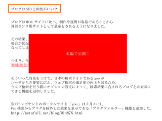 ブログは SEO と相性がいい？ ブログは HTML サイトに比べ、制作や運用が容易であることから 外部リンク用サイトとして量産をされるようになりました。 その結果、検索が上位の多くを占める 場合が状況に なってしまいました。 つまり、キーワードによっては外部リンク用のサイトとも思われる 無味無臭な結果 が現れてしまいました。 そういった背景をうけて、日本の検索サイトである goo が ユーザからの要望に応え、ウェブ検索の満足度の向上を図るため、 ウェブ検索を行う際にオプション設定によって、検索結果に含まれるブログを非表示に できる機能を追加しました。 ※ NTT レゾナントのポータルサイト「 goo 」は 7 月 31 日、 Web 検索からブログを除外した結果を表示できる「ブログフィルター」機能を追加した。 http://netafull.net/blog/014876.html 本編で公開！ 