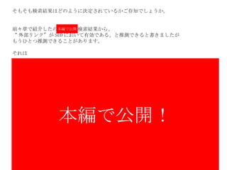 そもそも検索結果はどのように決定されているかご存知でしょうか。 前々章で紹介したの　　　　検索結果から、 “ 外部リンク”が SEO において有効である、と推測できると書きましたが もうひとつ推測できることがあります。 それは 本編で公開！ 本編で公開 
